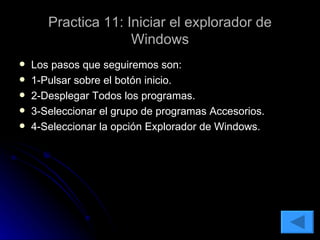 Practica 11: Iniciar el explorador de Windows Los pasos que seguiremos son: 1-Pulsar sobre el botón inicio. 2-Desplegar Todos los programas. 3-Seleccionar el grupo de programas Accesorios. 4-Seleccionar la opción Explorador de Windows. 