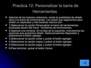 Practica 12: Personalizar la barra de Herramientas   Además de los botones anteriores, existe la posibilidad de añadir otros a la barra de herramientas. Los pasos que seguiremos para añadir un separador y tres botones nuevos son: 1-Seleccionar la opción Personalizar la barra de herramientas localizada dentro del menú  Ver/barras de herramientas. 2-Aparece una ventana. En la lista de la izquierda, marcaremos las opciones que queremos añadir. Seleccionaremos Separador y pulsaremos el botón agregar. 3-Seleccionar la opción cortar y pulsar el botón agregar. 4-Seleccionar la opción copiar y pulsar el botón agregar. 5-Seleccionar la opción pegar y pulsar el botón agregar.  6-Para terminar, pulsar el botón Cerrar.   