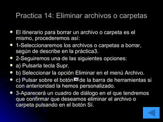 Practica 14: Eliminar archivos o carpetas El itinerario para borrar un archivo o carpeta es el mismo, procederemos así: 1-Seleccionaremos los archivos o carpetas a borrar, según de describe en la práctica3. 2-Seguiremos una de las siguientes opciones: a) Pulsarla tecla Supr. b) Seleccionar la opción Eliminar en el menú Archivo. c) Pulsar sobre el botón  de la barra de herramientas si con anterioridad la hemos personalizado. 3-Aparecerá un cuadro de diálogo en el que tendremos que confirmar que deseamos eliminar el archivo o carpeta pulsando en el botón Sí. 