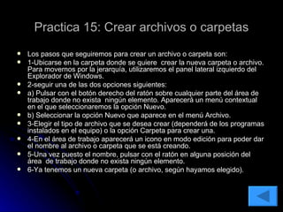 Practica 15: Crear archivos o carpetas Los pasos que seguiremos para crear un archivo o carpeta son: 1-Ubicarse en la carpeta donde se quiere  crear la nueva carpeta o archivo. Para movernos por la jerarquía, utilizaremos el panel lateral izquierdo del Explorador de Windows. 2-seguir una de las dos opciones siguientes: a) Pulsar con el botón derecho del ratón sobre cualquier parte del área de trabajo donde no exista  ningún elemento. Aparecerá un menú contextual en el que seleccionaremos la opción Nuevo. b) Seleccionar la opción Nuevo que aparece en el menú Archivo. 3-Elegir el tipo de archivo que se desea crear (dependerá de los programas instalados en el equipo) o la opción Carpeta para crear una. 4-En el área de trabajo aparecerá un icono en modo edición para poder dar el nombre al archivo o carpeta que se está creando. 5-Una vez puesto el nombre, pulsar con el ratón en alguna posición del área  de trabajo donde no exista ningún elemento. 6-Ya tenemos un nueva carpeta (o archivo, según hayamos elegido).  