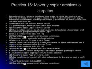 Practica 16: Mover y copiar archivos o carpetas   Las opciones mover y copiar se ejecutan de forma similar, pero entre ellas existe una gran diferencia: en el caso de mover, lo que se hace es cambiar de ubicación el archivo o carpeta, mientras que copiar crea una nueva copia en otro sitio (o en el mismo) del archivo o carpeta. Los pasos que seguiremos son: 1-Seleccionar el archivo o carpeta a mover o copiar. 2-Si queremos copiar, hemos de seguir una de estas opciones: a) Seleccionar la opción Copiar en el menú Edición. b) Pulsar con el botón derecho de ratón sobre cualquiera de los objetos seleccionados y ene l menú contextual que aparece elegir la opción Copiar. c) Pulsar la combinación de teclas [Ctrl + c]. d) Utilizar el botón  que aparece en la barra de herramientas. 3- Si queremos mover, tenemos las siguientes opciones: a) Seleccionar la opción Cortar en el menú Edición. b) Pulsar con el botón derecho del ratón sobre cualquiera de los objetos seleccionados y en el menú contextual que aparece elegir la opción Cortar. c) Pulsar la combinación de teclas [Ctrl + x]. d) Utilizar el  botón  que aparece en la barra de herramientas. 4-Seleccionaremos la posición de la jerarquía de carpetas donde se quiere copiar o mover. 5-Ejecutaremos la opción pegar siguiendo una de estas opciones: a) Seleccionar la opción Pegar en el menú edición . b) Pulsar con el botón derecho del ratón sobre cualquier parte del área aparece elegir la opción Pegar. c) Pulsar la combinación de teclas [Ctrl + v]. d) Utilizar el botón  que aparece en la barra de herramientas. 