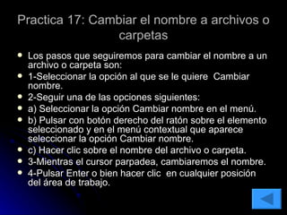 Practica 17: Cambiar el nombre a archivos o carpetas Los pasos que seguiremos para cambiar el nombre a un archivo o carpeta son: 1-Seleccionar la opción al que se le quiere  Cambiar nombre. 2-Seguir una de las opciones siguientes: a) Seleccionar la opción Cambiar nombre en el menú. b) Pulsar con botón derecho del ratón sobre el elemento seleccionado y en el menú contextual que aparece seleccionar la opción Cambiar nombre. c) Hacer clic sobre el nombre del archivo o carpeta. 3-Mientras el cursor parpadea, cambiaremos el nombre. 4-Pulsar Enter o bien hacer clic  en cualquier posición del área de trabajo. 