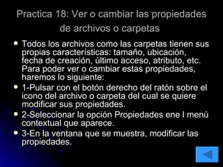 Practica 18: Ver o cambiar las propiedades de archivos o carpetas   Todos los archivos como las carpetas tienen sus propias características: tamaño, ubicación, fecha de creación, último acceso, atributo, etc. Para poder ver o cambiar estas propiedades, haremos lo siguiente: 1-Pulsar con el botón derecho del ratón sobre el icono del archivo o carpeta del cual se quiere modificar sus propiedades. 2-Seleccionar la opción Propiedades ene l menú contextual que aparece. 3-En la ventana que se muestra, modificar las propiedades. 