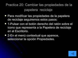 Practica 20: Cambiar las propiedades de la papelera  reciclaje   Para modificar las propiedades de la papelera de reciclaje seguiremos estos pasos: 1-Pulsar con el botón derecho del ratón sobre el icono que representa a la Papelera de reciclaje en el Escritorio. 2-En el menú contextual que aparece, seleccionar la opción Propiedades. 