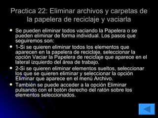 Practica 22: Eliminar archivos y carpetas de la papelera de reciclaje y vaciarla Se pueden eliminar todos vaciando la Papelera o se pueden eliminar de forma individual. Los pasos que seguiremos son: 1-Si se quieren eliminar todos los elementos que aparecen en la papelera de reciclaje, seleccionar la opción Vaciar la Papelera de reciclaje que aparece en el lateral izquierdo del área de trabajo. 2-Si se quieren eliminar elementos sueltos, seleccionar los que se quieren eliminar y seleccionar la opción Eliminar que aparece en el menú Archivo. También se puede acceder a la opción Eliminar pulsando con el botón derecho del ratón sobre los elementos seleccionados. 