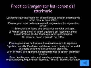 Practica 1:organizar los iconos del escritorio Los iconos que aparecen  en el escritorio se pueden organizar de forma manual automática. Para organizarlos de forma manual, seguiremos los siguientes pasos: 1-Seleccionar el icono que deseamos cambiar de lugar. 2-Pulsar sobre el con el botón izquierdo del ratón y sin soltar arrastraremos al sitio donde queramos posicionarlo. 3-Liberar el botón izquierdo del ratón. Para organizarlos de forma automática haremos lo siguiente: 1-pulsar con el botón derecho del ratón sobre cualquier parte del escritorio donde no exista ningún elemento. 2-en el menú que aparece, seleccionaremos la opción organizar iconos. 3-se despliega un submenú en el que elegiremos el tipo de organización que queremos: Nombre, Tamaño, Tipo o Modificado. 