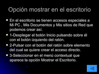 Opción mostrar en el escritorio En el escritorio se tienen accesos especiales a Mi PC , Mis Documentos y Mis sitios de Red que podemos crear así. 1-Desplegar el botón Inicio pulsando sobre él con el botón izquierdo del ratón. 2-Pulsar con el botón del ratón sobre elemento del cual se quiere crear el acceso directo. 3-Seleccionar en el menú contextual que aparece la opción Mostrar el Escritorio. 