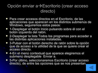 Opción enviar a  Escritorio (crear acceso directo) Para crear accesos directos en el Escritorio, de las aplicaciones que aparecen en los distintos submenús de Windows, seguiremos estos pasos: 1-Desplegar el botón Inicio pulsando sobre él con el botón izquierdo del ratón. 2-Desplegar la lista Todos los programas para acceder a las distintas aplicaciones instaladas. 3-Pulsar con el botón derecho de ratón sobre la opción que da acceso a la utilidad de la que se quiere crear el acceso directo. 4-En el menú contextual que aparece elegiremos el submenú desplegable  Enviar a. 5-Por último, seleccionaremos Escritorio (crear acceso directo), de entre las opciones que se nos presentan. 