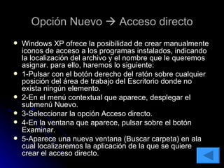 Opción Nuevo    Acceso directo Windows XP ofrece la posibilidad de crear manualmente iconos de acceso a los programas instalados, indicando la localización del archivo y el nombre que le queremos asignar. para ello, haremos lo siguiente: 1-Pulsar con el botón derecho del ratón sobre cualquier posición del área de trabajo del Escritorio donde no exista ningún elemento. 2-En el menú contextual que aparece, desplegar el submenú Nuevo. 3-Seleccionar la opción Acceso directo.  4-En la ventana que aparece, pulsar sobre el botón Examinar. 5-Aparece una nueva ventana (Buscar carpeta) en ala cual localizaremos la aplicación de la que se quiere crear el acceso directo. 