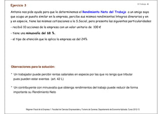 R.Trabajo 4
 Ejercicio 3

 Antonio nos pide ayuda para que le determinemos el Rendimiento Neto del Trabajo a un amigo suyo
 que ocupa un puesto similar en la empresa, percibe sus mismos rendimientos íntegros dinerarios y en
 y en especie, tiene las mismas cotizaciones a la S.Social, pero presenta las siguientes particularidades:

 - recibió 10 acciones de la empresa con un valor unitario de 100 €

 - tiene una minusvalía del 68 %.

 - el tipo de etención que le aplica la empresa es del 24%
Recuerda!
 En este caso las acciones son retribuciones en especie, exentas con un limite de 12.000€ anuales y que éstas vengan de la propia
 empresa en la que trabaja (art. 43 R)
 
 Reducciones por obtención de rendimiento del trabajo (art. 20.3 L) por movilidad geográﬁca, por minusvalía.
 
 La retención le afecta a la retribución dineraria y al ingreso a cuenta.
 Obervaciones para la solución:

 * Un trabajador puede percibir rentas salariales en especie por las que no tenga que tributar
    pues pueden estar exentas (art. 42 L)

 * Un contribuyente con minusvalía que obtenga rendimientos del trabajo puede reducir de forma
    importante su Rendimiento Neto




                Régimen Fiscal de la Empresa 1. Facultad de Ciencias Empresariales y Turismo de Ourense. Departamento de Economía Aplicada. Curso 2012-13
 
