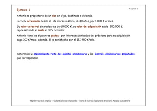 R.Capital 1
Ejercicio 1

Antonio es propietario de un piso en Vigo, destinado a vivienda.

Lo tiene arrendado desde el 1 de marzo a María, de 40 años, por 1.000 € al mes.

Su valor catastral sin revisar es de 60.000 €, su valor de adquisición es de 300.000 €,
representando el suelo el 30% del valor.

Antonio tiene los siguientes gastos: por intereses derivados del préstamo para su adquisición
paga 300 €/mes; además, él ha satisfecho por el IBI 450 €/año.




Determinar el Rendimiento Neto del Capital Inmobiliario y las Rentas Inmobiliarias Imputadas
que correspondan.



              No es obligatorio aplicar el 3% de amortización.




           Régimen Fiscal de la Empresa 1. Facultad de Ciencias Empresariales y Turismo de Ourense. Departamento de Economía Aplicada. Curso 2012-13
 