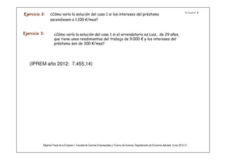 R.Capital 2
Ejercicio 2:     ¿Cómo varía la solución del caso 1 si los intereses del préstamo
                 ascendiesen a 1.100 €/mes?


Ejercicio 3:         ¿Cómo varía la solución del caso 1 si el arrendatario es Luis, de 29 años,
                     que tiene unos rendimientos del trabajo de 9.000 € y los intereses del
                     préstamo son de 300 €/mes?




   (IPREM año 2012: 7.455,14)




           Régimen Fiscal de la Empresa 1. Facultad de Ciencias Empresariales y Turismo de Ourense. Departamento de Economía Aplicada. Curso 2012-13
 