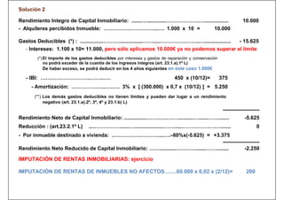 Solución 2

Rendimiento Integro de Capital Inmobiliario: .......….............……………….….................                       10.000
- Alquileres percibidos Inmueble: …………………………..…. 1.000 x 10 =                                    10.000

Gastos Deducibles (*) : ................………................…….....…………………..…..................                  - 15.625
   - Intereses: 1.100 x 10= 11.000, pero sólo aplicamos 10.000€ ya no podemos superar el límite
        (*) El importe de los gastos deducibles por intereses y gastos de reparación y conservación
            no podrá exceder de la cuantía de los ingresos íntegros (art. 23.1.a).1º L)
            De haber exceso, se podrá deducir en los 4 años siguientes en este caso 1.000€
                                                                                                            OJO!
   - IBI: ………………………..……..….                                                  450 x (10/12)=           375
     - Amortización: ………………..…..…. 3% x [ (300.000) x 0,7 x (10/12) ] = 5.250
       (**) Los demás gastos deducibles no tienen límites y pueden dar lugar a un rendimiento
            negativo (art. 23.1.a).2º, 3º, 4º y 23.1.b) L)
                                                                                                       ---------------------
Rendimiento Neto de Capital Inmobiliario: ................………………..........….......…….......                        -5.625
Reducción : (art.23.2.1º L)      ....……………......…....................……......……………….….......                              0
- Por inmueble destinado a vivienda: .………………………...….–60%x(-5.625) = +3.375
                                                                                 ---------------------
Rendimiento Neto Reducido de Capital Inmobiliario: ……...........………….......……........        -2.250

IMPUTACIÓN DE RENTAS INMOBILIARIAS: ejercicio

IMPUTACIÓN DE RENTAS DE INMUEBLES NO AFECTOS........60.000 x 0,02 x (2/12)=                                         200
 