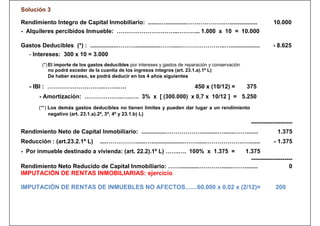 Solución 3

Rendimiento Integro de Capital Inmobiliario: .......….............……………….….................                       10.000
- Alquileres percibidos Inmueble: …………………………..………... 1.000 x 10 = 10.000

Gastos Deducibles (*) : ................………................…….....…………………..…..................                    - 8.625
   - Intereses: 300 x 10 = 3.000
        (*) El importe de los gastos deducibles por intereses y gastos de reparación y conservación
            no podrá exceder de la cuantía de los ingresos íntegros (art. 23.1.a).1º L)
            De haber exceso, se podrá deducir en los 4 años siguientes

   - IBI : ………………………..……..….                                                  450 x (10/12) =         375
       - Amortización: ………………..…..…. 3% x [ (300.000) x 0,7 x 10/12 ] = 5.250
       (**) Los demás gastos deducibles no tienen límites y pueden dar lugar a un rendimiento
            negativo (art. 23.1.a).2º, 3º, 4º y 23.1.b) L)
                                                                                                       ---------------------
Rendimiento Neto de Capital Inmobiliario: ...............………………..........….......…….......                          1.375
Reducción : (art.23.2.1º L)       ....……………......…....................……......……………….….......                     - 1.375
- Por inmueble destinado a vivienda: (art. 22.2).1º L) …….…. 100% x 1.375 =   1.375
                                                                                 ---------------------
Rendimiento Neto Reducido de Capital Inmobiliario: ……...........………….......……........               0
IMPUTACIÓN DE RENTAS INMOBILIARIAS: ejercicio

IMPUTACIÓN DE RENTAS DE INMUEBLES NO AFECTOS.......60.000 x 0,02 x (2/12)=                                         200
 