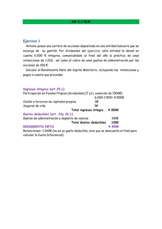 GM 4.2 RCM




Ejercicio 1
 Antonio posee una cartera de acciones depositada en una entidad bancaria que se
encarga de    su gestión. Por dividendos del ejercicio, esta entidad le abonó en
cuenta 6.000 € íntegros, comunicándole al final del año la práctica de unas
retenciones de 1.260, así como el cobro de unos gastos de administración por las
acciones de 100 €.
 Calcular el Rendimiento Neto del Capital Mobiliario, incluyendo las retenciones y
pagos a cuenta que procedan



Ingresos íntegros (art.25 L) O rendimiento integro
Participación en Fondos Propios (dividendos) (7 y) L exención de 1500€)
                                                    6.000-1.500= 4.500€
Cesión a terceros de capitales propios               0€
Seguros de vida                                     0€
                                   Total ingresos íntegro…… 4.500€
Gastos deducibles (art. 23y 26 L)
Gastos de administración y depósito de valores                  100€
                                   Total Gastos deducibles      100€
REDIMIENTO NETO                                               4.400€
Retenciones= 1.260€ (no es un gasto deducible, sino que se descuenta al final para
calcular la Cuota Diferencial)

 Las retenciones se han calculado 21% x 6.000= 1.260€ y recuerda, se
 calcula sobre lo que nos pagan.
 
