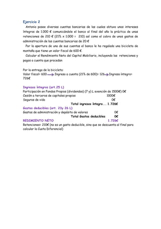 Ejercicio 2
 Antonio posee diversas cuentas bancarias de las cuales obtuvo unos intereses
íntegros de 1.000 € comunicándole el banco al final del año la práctica de unas
retenciones de 210 € (21% x 1.000 = 210) así como el cobro de unos gastos de
administración de las cuentas bancarias de 20 €
 Por la apertura de una de sus cuentas el banco le ha regalado una bicicleta de
montaña que tiene un valor fiscal de 600 €.
 Calcular el Rendimiento Neto del Capital Mobiliario, incluyendo las retenciones y
pagos a cuenta que procedan


Por la entrega de la bicicleta:
Valor fiscal= 600       Ingreso a cuenta (21% de 600)= 126    Ingreso íntegro=
726€

Ingresos íntegros (art.25 L)
Participación en Fondos Propios (dividendos) (7 y) L exención de 1500€) 0€
Cesión a terceros de capitales propios                       1000€
Seguros de vida                                                  0€
                                   Total ingresos íntegro…… 1.726€
Gastos deducibles (art. 23y 26 L)
Gastos de administración y depósito de valores                     0€
                                   Total Gastos deducibles         0€
REDIMIENTO NETO                                               1.726€
Retenciones= 210€ (no es un gasto deducible, sino que se descuenta al final para
calcular la Cuota Diferencial)
 