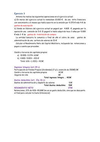 Ejercicio 3
 Antonio ha realiza las siguientes operaciones en el ejercicio actual:
a) En marzo del ejercicio actual le rembolsan 10.000 €, de una letra financiera
con vencimiento a 6 meses que había suscrito en la emisión por 9.370 € más 4 € de
gastos de suscripción
b) Vende en febrero del ejercicio actual un pagaré por 4.805 €, pagando por la
operación una comisión de 5 €. El pagaré lo había adquirido hace 3 años por 5.000
€ más 3 € de gastos de tramitación de compra
 La entidad bancaria le comunica a final de año el cobro de unos         gastos de
administración de una cartera de valores de 53 €
 Calcular el Rendimiento Neto del Capital Mobiliario, incluyendo las retenciones y
pagos a cuenta que procedan.


Cesión a terceros de capitales propios:
   a) 10.000- 9.374= 626€       OJO!
   b) 4.800- 5.003= -203 €
       Total: 626 + (-203) = 423€


Ingresos íntegros (art.25 L)
Participación en Fondos Propios (dividendos) (7 y) L exención de 1500€) 0€
Cesión a terceros de capitales propios                423€
Seguros de vida                                      0€
                                     Total ingresos íntegro…… 423€
Gastos deducibles (art. 23y 26 L)
Gastos de administración y depósito de valores                  53€
                                     Total Gastos deducibles    53€
REDIMIENTO NETO                                                370€
Retenciones, 21% de 428= 89,88€ (no es un gasto deducible, sino que se descuenta
al final para calcular la Cuota Diferencial)

 La retencion solo se hace de lo positivo,ya que recuerda siempre la
 hace una empresa que no tiene relación con nosotros, por lo tanto,
 
 21%x626= 131,46€
 