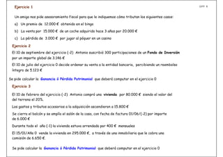 Ejercicio 1                                                                                            GPP 1



   Un amigo nos pide asesoramiento fiscal para que le indiquemos cómo tributan los siguientes casos:

   a) Un premio de 12.000 € obtenido en el bingo

   b) La venta por 15.000 € de un coche adquirido hace 3 años por 20.000 €

   c) La pérdida de 3.000 € por jugar al póquer en un casino

  Ejercicio 2
 El 10 de septiembre del ejercicio (-2) Antonio suscribió 300 participaciones de un Fondo de Inversión
 por un importe global de 3.146 €
 El 10 de julio del ejercicio 0 decide ordenar su venta a la entidad bancaria, percibiendo un reembolso
 íntegro de 5.123 €

Se pide calcular la Ganancia ó Pérdida Patrimonial que deberá computar en el ejercicio 0

  Ejercicio 3

 El 10 de febrero del ejercicio (-2) Antonio compró una vivienda por 80.000 € siendo el valor del
 del terreno el 20%.

 Los gastos y tributos accesorios a la adquisición ascendieron a 15.800 €

 Se cierra el balcón y se amplía el salón de la casa, con fecha de factura 01/06/(-2) por importe
 de 6.000 €

 Durante todo el año (-1) la vivienda estuvo arrendada por 400 € mensuales

 El 15/01/Año 0 vende la vivienda en 295.000 €, a través de una inmobiliaria que le cobra una
 comisión de 6.650 €.

 Se pide calcular la Ganancia ó Pérdida Patrimonial que deberá computar en el ejercicio 0
 
