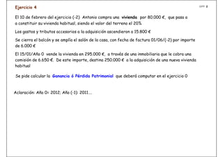 GPP 2
Ejercicio 4

El 10 de febrero del ejercicio (-2) Antonio compra una vivienda por 80.000 €, que pasa a
a constituir su vivienda habitual, siendo el valor del terreno el 20%

Los gastos y tributos accesorios a la adquisición ascendieron a 15.800 €

Se cierra el balcón y se amplía el salón de la casa, con fecha de factura 01/06/(-2) por importe
de 6.000 €

El 15/01/Año 0 vende la vivienda en 295.000 €, a través de una inmobiliaria que le cobra una
comisión de 6.650 €. De este importe, destina 250.000 € a la adquisición de una nueva vivienda
habitual

Se pide calcular la Ganancia ó Pérdida Patrimonial que deberá computar en el ejercicio 0



Aclaración: Año 0= 2012; Año (-1): 2011….
 