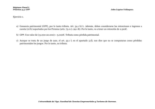 Régimen Fiscal I.
Práctica 4.3. GPP                                                                               John Leyton Velásquez.



Ejercicio 1.



   a) Ganancia patrimonial (GPP), por lo tanto tributa. Art. 34.1 b) L. Además, deben considerarse las retenciones e ingresos a
      cuenta (21%) soportados por los Premios (arts. 75.2 c). 99.1 R). Por lo tanto, va a tener un retención de 2.520€.

   b) GPP. Con valor de (15.000-20.000)= -5.000€. Tributa como pérdida patrimonial.

   c) Aunque se trata de un juego de azar, el art. 33.1 L en el apartado 5.d), nos dice que no se computaran como pérdidas
      patrimoniales los juegos. Por lo tanto, no tributa.




                        Universidade de Vigo. Facultad de Ciencias Empresariales y Turismo de Ourense.
 
