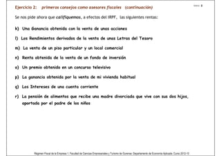 Intro 2
Ejercicio 2:    primeros consejos como asesores fiscales (continuación)

Se nos pide ahora que califiquemos, a efectos del IRPF, las siguientes rentas:

k) Una Ganancia obtenida con la venta de unas acciones

l) Los Rendimientos derivados de la venta de unas Letras del Tesoro

m) La venta de un piso particular y un local comercial

n) Renta obtenida de la venta de un fondo de inversión

o) Un premio obtenido en un concurso televisivo

p) La ganancia obtenida por la venta de mi vivienda habitual

q) Los Intereses de una cuenta corriente

r) La pensión de alimentos que recibe una madre divorciada que vive con sus dos hijos,
   aportada por el padre de los niños




          Régimen Fiscal de la Empresa 1. Facultad de Ciencias Empresariales y Turismo de Ourense. Departamento de Economía Aplicada. Curso 2012-13
 