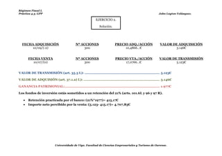 Régimen Fiscal I.
Práctica 4.3. GPP                                                                                             John Leyton Velásquez.

                                                            EJERCICIO 2.

                                                               Solución.




  FECHA ADQUISICIÓN                         Nº ACCIONES                    PRECIO ADQ./ACCIÓN                  VALOR DE ADQUISICIÓN
      10/09/(-2)                                 300                            10,4866…€                             3.146€


       FECHA VENTA                          Nº ACCIONES                     PRECIO VTA./ACCIÓN                VALOR DE TRANSMISIÓN
         10/07/(0)                               300                             17,0766…€                            5.123€


VALOR DE TRANSMISIÓN (art. 35.3 L): ........................................................................ 5.123€

VALOR DE ADQUISIÓN (art. 37.1.a) L): ......................................................................... 3.146€

GANANCIA PATRIMONIAL: ........................................................................................... 1.977€

Los fondos de inversión estás sometidos a un retención del 21% (arts. 101.6L y 96 y 97 R).

      Retención practicada por el banco: (21%*1977)= 415,17€
      Importe neto percibido por la venta: (5.123- 415.17)= 4.707,83€



    Si hubiera perdida no se aplicaría la retención!




                            Universidade de Vigo. Facultad de Ciencias Empresariales y Turismo de Ourense.
 
