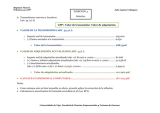 Régimen Fiscal I.
Práctica 4.3. GPP                                                                                                                     John Leyton Velásquez.
                                                                               EJERCICIO 3

                                                                                  Solución.
   A. Transmisiones onerosas y lucrativas
      (Art. 34.1 a) L)
                                                          GPP= Valor de transmisión- Valor de adquisición.

      VALOR DE LA TRANSMISIÓN (ART. 35.3 L):

            o Importe real de transmisión. ................................................................................................. 295.000
            o (-) Gastos asociados a la transmisión. ...................................................................................6.650

                        Valor de la transmisión: ...................................................................... 288.350€

      VALOR DE ADQUISICIÓN ACTUALIZADO (ART. 35 L):                                                                  Esto seria la mejora, que también hay que
                                                                                                                      actualizarla.
            o Importe real de adquisición actualizado (año -2): 80.000 x 1,0201= ..................................81.608
            o (+) Gastos y tributos adquisición actualizados (año -2): (15.800+6.000) x 1,0201= ..........22.238,18
            o (-) Amortizaciones actualizadas:
              Año (-1) [((80.000 x 0,8) + 21.800) x 0,03] x 1,0100= .......................................................2.599,74

                        Valor de adquisición actualizado: ....................................................... 101.246,44€

      GANANCIA PATRIMONIAL COMPUTABLE:.......................................................... 187.103,56€

   Notas:

   1. Como estamos ante un bien inmueble no afecto, procede aplicar la corrección de la inflación.
   2. Calculamos la amortización del inmueble arrendado al 3% (ver RCI).




                                 Universidade de Vigo. Facultad de Ciencias Empresariales y Turismo de Ourense.
 
