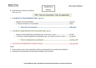 Régimen Fiscal I.
Práctica 4.3. GPP                                                                                                                     John Leyton Velásquez.
                                                                               EJERCICIO 4

                                                                                  Solución.
   B. Transmisiones onerosas y lucrativas
      (Art. 34.1 a) L)
                                                          GPP= Valor de transmisión- Valor de adquisición.

      VALOR DE LA TRANSMISIÓN (ART. 35.3 L):

            o Importe real de transmisión. ................................................................................................. 295.000
            o (-) Gastos asociados a la transmisión. ...................................................................................6.650

                        Valor de la transmisión: ...................................................................... 288.350€

      VALOR DE ADQUISICIÓN ACTUALIZADO (ART. 35 L):

            o Importe real de adquisición actualizado (año -2): 80.000 x 1,0201= ..................................81.608
            o (+) Gastos y tributos adquisición actualizados (año -2): (15.800+6.000) x 1,0201= ..........22.238,18

                        Valor de adquisición actualizado: ....................................................... 103.846,18€

      GANANCIA PATRIMONIAL COMPUTABLE:.......................................................... 184.503,82€

   Notas:

   3. Como estamos ante un bien inmueble no afecto, procede aplicar la corrección de la inflación.
   4. Calculamos la amortización del inmueble arrendado al 3% (ver RCI).




                                 Universidade de Vigo. Facultad de Ciencias Empresariales y Turismo de Ourense.
 