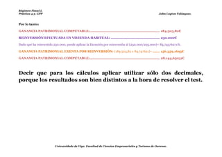 Régimen Fiscal I.
Práctica 4.3. GPP                                                                               John Leyton Velásquez.



Por lo tanto:

GANANCIA PATRIMONIAL COMPUTABLE:................................................................... 184.503,82€

REINVERSIÓN EFECTUADA EN VIVIENDA HABITUAL: ............................................... 250.000€

Dado que ha reinvertido 250.000, puede aplicar la Exención por reinversión al (250.000/295.000)= 84,74576271%.

GANANCIA PATRIMONIAL EXENTA POR REINVERSIÓN: (184.503,82 x 84,747621)= ....... 156.359,1695€

GANANCIA PATRIMONIAL COMPUTABLE:................................................................... 28.144,65051€



Decir que para los cálculos aplicar utilizar sólo dos decimales,
porque los resultados son bien distintos a la hora de resolver el test.




                        Universidade de Vigo. Facultad de Ciencias Empresariales y Turismo de Ourense.
 