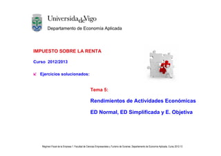Departamento de Economía Aplicada




IMPUESTO SOBRE LA RENTA

Curso 2012/2013

  Ejercicios solucionados:


                                                  Tema 5:

                                                  Rendimientos de Actividades Económicas

                                                  ED Normal, ED Simplificada y E. Objetiva




   Régimen Fiscal de la Empresa 1. Facultad de Ciencias Empresariales y Turismo de Ourense. Departamento de Economía Aplicada. Curso 2012-13
 