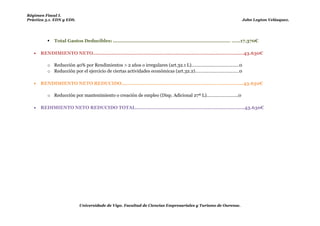 Régimen Fiscal I.
Práctica 5.1. EDN y EDS.                                                                                              John Leyton Velásquez.




             Total Gastos Deducibles: .............................................................................. ……17.370€

      RENDIMIENTO NETO……………………………………………...……………………………………………43.630€

          o Reducción 40% por Rendimientos > 2 años o irregulares (art.32.1 L)…………………………………0
          o Reducción por el ejercicio de ciertas actividades económicas (art.32.2)………………………………0
 Es la que llamamos reducción por único cliente.
      RENDIMIENTO NETO REDUCIDO………………………………………………………………………….43.630€

          o Reducción por mantenimiento o creación de empleo (Disp. Adicional 27ª L)……………………..0
Como mínimo 1 trabajador y como mínimo la del año anterior y como máximo 25.
      REDIMIENTO NETO REDUCIDO TOTAL……………………………………………........................43.630€




                           Universidade de Vigo. Facultad de Ciencias Empresariales y Turismo de Ourense.
 