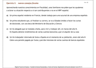 Intro 3
Ejercicio 3:    nuevos consejos fiscales

Aprovechando nuestros conocimientos en Fiscalidad, unos familiares nos piden que les ayudemos
a aclarar su situación respecto a si son contribuyentes o no en el IRPF español:

a) Un primo español residente en Francia, donde trabaja para una sucursal de una empresa española


b) Un primo estudiante que, al finalizar su carrera, se va a Estados Unidos a hacer los cursos
    de doctorado, con una beca del Ministerio de Educación y Ciencia


c) Un tío abogado que se traslada a Italia, para vivir y trabajar allí, en marzo del año N.
    En España obtiene rendimientos de varias cuentas bancarias y por el alquiler de su casa

d) Un tío trabajador retornado de Suiza a España en el momento de su jubilación, enero del año N
    Cobra una pensión pagada por Suiza y percibe intereses de varias cuentas de bancos españoles




          Régimen Fiscal de la Empresa 1. Facultad de Ciencias Empresariales y Turismo de Ourense. Departamento de Economía Aplicada. Curso 2012-13
 