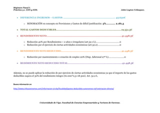 Régimen Fiscal I.
Práctica 5.1. EDN y EDS.                                                                                          John Leyton Velásquez.



      DIFERENCIA INGRESOS – GASTOS ..................................................................... 43.630€

           o MINORACIÓN en concepto en Provisiones y Gastos de difícil justificación: 5% ............ 2.181,5

      TOTAL GASTOS DEDUCIBLES……………………………………………………………………………….19.551,5€

      RENDIMIENTO NETO……………………………………………...……………………………………………41.448,5€

           o Reducción 40% por Rendimientos > 2 años o irregulares (art.32.1 L)…………………………………0
           o Reducción por el ejercicio de ciertas actividades económicas (art.32.2)………………………………0

      RENDIMIENTO NETO REDUCIDO………………………………………………………………………….41.448,5€

           o Reducción por mantenimiento o creación de empleo 20% (Disp. Adicional 27ª L)……………………..0

      REDIMIENTO NETO REDUCIDO TOTAL……………………………………………........................41.448,5€



Además, no se puede aplicar la reducción de por ejercicio de ciertas actividades económicas ya que el importe de los gastos
deducibles supera el 30% del rendimiento íntegro (61.000*0,3=18.300). Art. 32.2 L.


Buena información en:

http://www.infoautonomos.com/informacion-al-dia/fiscalidad/gastos-deducibles-autonomos-irpf-estimacion-directa/




                            Universidade de Vigo. Facultad de Ciencias Empresariales y Turismo de Ourense.
 