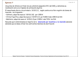 Ejercicio 7                                                                                                                                            R. Act. Ec. 1


Una prima de Antonio es titular de una cafetería (epígrafe 672.1 del IAE), y determina su
rendimiento neto en el régimen de estimación objetiva
El inmovilizado afecto a la actividad a 31/12/(-1) , según consta en su libro registro de bienes de
inversión, es el siguiente :
• Cafetera, adquirida nueva el 30/11/(-10) por 1.500 €
• Vitrina frigorífica, adquirida nueva el 01/07/(-2) por 5.000 € más 1.050 € de IVA
• Mobiliario, adquirido nuevo el 12/01/(-2) por 3.500 € más 735 € de IVA
Nos pide que le determinemos el importe de la minoración por incentivos a la inversión sabiendo
sabiendo que se desea utilizar los coeficientes máximos de amortización




     La cafetera está totalmente amortizada,
     ya que como máximo son 8 años.                                                                    OJO!



           Régimen Fiscal de la Empresa 1. Facultad de Ciencias Empresariales y Turismo de Ourense. Departamento de Economía Aplicada. Curso 2012-13
 
