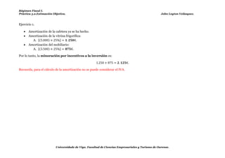 Régimen Fiscal I.
Práctica 5.2.Estimación Objetiva.                                                                     John Leyton Velásquez.



Ejercicio 1. (Anexo II, Instrucciones para la aplicación..., 2.2. Fase 2 Rendimiento minorado, b) Minoración por incentivos a la inversión)

      Amortización de la cafetera ya se ha hecho.
      Amortización de la vitrina frigorífica:
         A. [(      )        ]
      Amortización del mobiliario:
         A. [(      )        ]

Por lo tanto, la minoración por incentivos a la inversión es:



Recuerda, para el cálculo de la amortización no se puede considerar el IVA.




                          Universidade de Vigo. Facultad de Ciencias Empresariales y Turismo de Ourense.
 