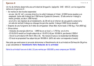 Ejercicio 8                                                                                                                                            R. Act. Ec. 2


Un tio de Antonio desarrolla una actividad de Droguería (epígrafe IAE: 652.2) con los siguientes
datos en el ejercicio 0 :
• Se realiza en dos locales separados:
  - en uno (de 32 m2 y acceso directo a la calle) trabajan el titular (2.000 horas anuales y un
    empleado (este año trabajó las 1.780 horas fijadas en Convenio. El año anterior trabajó a
    media jornada, es decir, 890 horas)
  - en el otro (en régimen de arrendamiento, de 28 m2 en el interior de una galería comercial y
    sin sala de ventas) trabaja su cónyuge (no percibe sueldo; trabaja 2.000 horas anuales)
• Dispone de una furgoneta de 9 años de antigüedad (Peso Máx Autorizado 1.700 Kg y Tara 800 kg)
• Otros datos:
  - Consumo de energía eléctrica: 1.850 kw en un local y 1.710 kw en el otro Esto ﬁgura en GPP
  - El 01/01/0 vendió un furgón adquirido el 01/07/(-8) por 30.000 €, perdiendo 2.500 €
  - Inició la actividad el 04-Abril-Año (-8). No renunció nunca a la modalidad de Módulos
  - El local en propiedad fue adquirido por 50.000 € (60% del valor corresponde al suelo)

Nos pide que analicemos si procede determinar el Rendimiento de la actividad en Estimación Objetiva
y que calculemos el Rendimiento Neto Reducido de la actividad

Nota:la actividad tuvo en el año (-1) una ventas por 100.000 y unas compras por 50.000




           Régimen Fiscal de la Empresa 1. Facultad de Ciencias Empresariales y Turismo de Ourense. Departamento de Economía Aplicada. Curso 2012-13
 