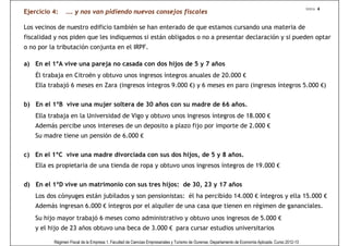 Intro 4
Ejercicio 4:    …. y nos van pidiendo nuevos consejos fiscales

Los vecinos de nuestro edificio también se han enterado de que estamos cursando una materia de
fiscalidad y nos piden que les indiquemos si están obligados o no a presentar declaración y si pueden optar
o no por la tributación conjunta en el IRPF.

a) En el 1ºA vive una pareja no casada con dos hijos de 5 y 7 años
    Él trabaja en Citroën y obtuvo unos ingresos íntegros anuales de 20.000 €
    Ella trabajó 6 meses en Zara (ingresos íntegros 9.000 €) y 6 meses en paro (ingresos íntegros 5.000 €)


b) En el 1ºB vive una mujer soltera de 30 años con su madre de 66 años.
    Ella trabaja en la Universidad de Vigo y obtuvo unos ingresos íntegros de 18.000 €
    Además percibe unos intereses de un deposito a plazo fijo por importe de 2.000 €
    Su madre tiene un pensión de 6.000 €


c) En el 1ºC vive una madre divorciada con sus dos hijos, de 5 y 8 años.
    Ella es propietaria de una tienda de ropa y obtuvo unos ingresos íntegros de 19.000 €


d) En el 1ºD vive un matrimonio con sus tres hijos: de 30, 23 y 17 años
    Los dos cónyuges están jubilados y son pensionistas: él ha percibido 14.000 € íntegros y ella 15.000 €
    Además ingresan 6.000 € íntegros por el alquiler de una casa que tienen en régimen de gananciales.
    Su hijo mayor trabajó 6 meses como administrativo y obtuvo unos ingresos de 5.000 €
    y el hijo de 23 años obtuvo una beca de 3.000 € para cursar estudios universitarios

          Régimen Fiscal de la Empresa 1. Facultad de Ciencias Empresariales y Turismo de Ourense. Departamento de Economía Aplicada. Curso 2012-13
 