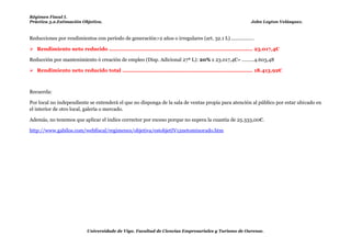 Régimen Fiscal I.
Práctica 5.2.Estimación Objetiva.                                                                             John Leyton Velásquez.



Reducciones por rendimientos con periodo de generación>2 años o irregulares (art. 32.1 L) .................

 Rendimiento neto reducido ....................................................................................... 23.017,4€

Reducción por mantenimiento ó creación de empleo (Disp. Adicional 27ª L): 20% x 23.017,4€= .........4.603,48

 Rendimiento neto reducido total ............................................................................... 18.413,92€



Recuerda:

Por local no independiente se entenderá el que no disponga de la sala de ventas propia para atención al público por estar ubicado en
el interior de otro local, galería o mercado.

Además, no tenemos que aplicar el índice corrector por exceso porque no supera la cuantía de 25.333,00€.

http://www.gabilos.com/webfiscal/regimenes/objetiva/estobjetIV12netominorado.htm




                            Universidade de Vigo. Facultad de Ciencias Empresariales y Turismo de Ourense.
 