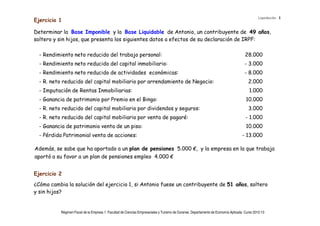 Liquidación 1
Ejercicio 1

Determinar la Base Imponible y la Base Liquidable de Antonio, un contribuyente de 49 años,
soltero y sin hijos, que presenta los siguientes datos a efectos de su declaración de IRPF:

  - Rendimiento neto reducido del trabajo personal:                                                                                    28.000
  - Rendimiento neto reducido del capital inmobiliario:                                                                               - 3.000
  - Rendimiento neto reducido de actividades económicas:                                                                              - 8.000
  - R. neto reducido del capital mobiliario por arrendamiento de Negocio:                                                                2.000
  - Imputación de Rentas Inmobiliarias:                                                                                                  1.000
  - Ganancia de patrimonio por Premio en el Bingo:                                                                                     10.000
  - R. neto reducido del capital mobiliario por dividendos y seguros:                                                                    3.000
  - R. neto reducido del capital mobiliario por venta de pagaré:                                                                       - 1.000
  - Ganancia de patrimonio venta de un piso:                                                                                           10.000
  - Pérdida Patrimonial venta de acciones:                                                                                           - 13.000

Además, se sabe que ha aportado a un plan de pensiones 5.000 €, y la empresa en la que trabaja
aportó a su favor a un plan de pensiones empleo 4.000 €


Ejercicio 2
¿Cómo cambia la solución del ejercicio 1, si Antonio fuese un contribuyente de 51 años, soltero
y sin hijos?


           Régimen Fiscal de la Empresa 1. Facultad de Ciencias Empresariales y Turismo de Ourense. Departamento de Economía Aplicada. Curso 2012-13
 