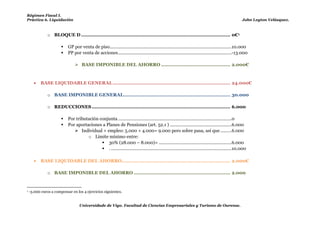 Régimen Fiscal I.
  Práctica 6. Liquidación                                                                                                                             John Leyton Velásquez.



                 o BLOQUE D ................................................................................................... 0€1

                            GP por venta de piso...................................................................................................10.000
                            PP por venta de acciones ............................................................................................-13.000

                                  BASE IMPONIBLE DEL AHORRO .............................................. 2.000€



            BASE LIQUIDABLE GENERAL .............................................................................. 24.000€

                 o BASE IMPONIBLE GENERAL....................................................................... 30.000

                 o REDUCCIONES ............................................................................................ 6.000                            Los 3.000€ que sobran a
                                                                                                                                                             compensar en los años
              Por tributación conjunta ............................................................................................0
                                                                                                                                                            siguientes.
              Por aportaciones a Planes de Pensiones (art. 52.1 ) ..................................................6.000
                         
En el RNT están  Individual + empleo: 5.000 + 4.000= 9.000 pero sobre pasa, así que .........6.000
incluidos los           o Límite mínimo entre:
                                  30% x (RNT+RAE)
                                30% (28.000 – 8.000)= ...........................................................6.000
4.000€                          . ..................................................................................................10.000

            BASE LIQUIDABLE DEL AHORRO ........................................................................ 2.000€

                 o BASE IMPONIBLE DEL AHORRO ................................................................ 2.000


  1   -3.000 euros a compensar en los 4 ejercicios siguientes.    En el mismo bloque.
                                    Universidade de Vigo. Facultad de Ciencias Empresariales y Turismo de Ourense.
 