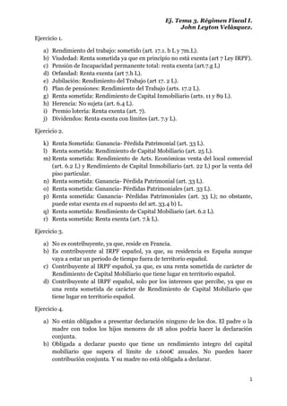 Ej. Tema 3. Régimen Fiscal I.
                                                         John Leyton Velásquez.
Ejercicio 1.

   a)   Rendimiento del trabajo: sometido (art. 17.1. b L y 7m.L).
   b)   Viudedad: Renta sometida ya que en principio no está exenta (art 7 Ley IRPF).
   c)   Pensión de Incapacidad permanente total: renta exenta (art.7.g L)
   d)   Orfandad: Renta exenta (art 7.h L).
   e)   Jubilación: Rendimiento del Trabajo (art 17. 2 L).
   f)   Plan de pensiones: Rendimiento del Trabajo (arts. 17.2 L).
   g)   Renta sometida: Rendimiento de Capital Inmobiliario (arts. 11 y 89 L).
   h)   Herencia: No sujeta (art. 6.4 L).
   i)   Premio lotería: Renta exenta (art. 7).
   j)   Dividendos: Renta exenta con límites (art. 7.y L).

Ejercicio 2.

   k) Renta Sometida: Ganancia- Pérdida Patrimonial (art. 33 L).
   l) Renta sometida: Rendimiento de Capital Mobiliario (art. 25 L).
   m) Renta sometida: Rendimiento de Acts. Económicas venta del local comercial
      (art. 6.2 L) y Rendimiento de Capital Inmobiliario (art. 22 L) por la venta del
      piso particular.
   n) Renta sometida: Ganancia- Pérdida Patrimonial (art. 33 L).
   o) Renta sometida: Ganancia- Pérdidas Patrimoniales (art. 33 L).
   p) Renta sometida: Ganancia- Pérdidas Patrimoniales (art. 33 L); no obstante,
      puede estar exenta en el supuesto del art. 33.4 b) L.
   q) Renta sometida: Rendimiento de Capital Mobiliario (art. 6.2 L).
   r) Renta sometida: Renta exenta (art. 7.k L).

Ejercicio 3.

   a) No es contribuyente, ya que, reside en Francia.
   b) Es contribuyente al IRPF español, ya que, su residencia es España aunque
      vaya a estar un periodo de tiempo fuera de territorio español.
   c) Contribuyente al IRPF español, ya que, es una renta sometida de carácter de
      Rendimiento de Capital Mobiliario que tiene lugar en territorio español.
   d) Contribuyente al IRPF español, solo por los intereses que percibe, ya que es
      una renta sometida de carácter de Rendimiento de Capital Mobiliario que
      tiene lugar en territorio español.

Ejercicio 4.

   a) No están obligados a presentar declaración ninguno de los dos. El padre o la
      madre con todos los hijos menores de 18 años podría hacer la declaración
      conjunta.
   b) Obligada a declarar puesto que tiene un rendimiento integro del capital
      mobiliario que supera el límite de 1.600€ anuales. No pueden hacer
      contribución conjunta. Y su madre no está obligada a declarar.


                                                                                    1
 