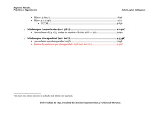 Régimen Fiscal I.
Práctica 6. Liquidación                                                                                                                                   John Leyton Velásquez.



                          Hijo 2: 3.672/2 ...........................................................................................................1.836
                          Hijo <3: 2.244/2 .........................................................................................................1.122
                               TOTAL .............................................................................................................4.896

               o Mínimo por Ascendientes (art. 58 L) ............................................................ 2.040€
                    Ascendiente>65 y >75, rentas no exentas <8.000: 918 + 1.122 ................................2.040

               o Mínimo por discapacidad (art. 60 L) ............................................................ 9.354€
                    Ascendiente con discapacidad >65% .........................................................................7.038
                    Gastos de asistencia por discapacidad> 65% (art. 60.2 L) ........................................2.3167




7   En clases este mismo ejercicio se ha hecho mal, faltaba este apartado.


                                   Universidade de Vigo. Facultad de Ciencias Empresariales y Turismo de Ourense.
 