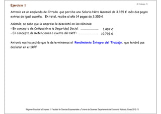 R.Trabajo 1
Ejercicio 1

Antonio es un empleado de Citroën que percibe una Salario Neto Mensual de 3.355 € más dos pagas
extras de igual cuantía. En total, recibe al año 14 pagas de 3.355 €

Además, se sabe que la empresa le descontó en las nóminas:
- En concepto de Cotización a la Seguridad Social: ……..……………...                                         1.487 €
- En concepto de Retenciones a cuenta del IRPF: ………….…………….                                           19.793 €

Antonio nos ha pedido que le determinemos el Rendimiento Íntegro del Trabajo, que tendrá que
declarar en el IRPF

RENDIMIENTO DEL TRABAJO.
    •Ingresos íntegros (art. 17 L)
         -Retribuciones dinerarias: (14*3.355)+19.793+1.487= 68.250€
    •Rendimiento integro del trabajo= 68.250€.

Además, esa retribución dineraria es el Salario Bruto del trabajador,
en este caso.


           Régimen Fiscal de la Empresa 1. Facultad de Ciencias Empresariales y Turismo de Ourense. Departamento de Economía Aplicada. Curso 2012-13
 