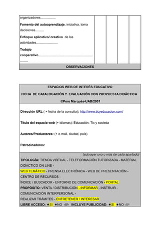 organizadores.................

Fomento del autoaprendizaje. iniciativa, toma
decisiones..........

Enfoque aplicativo/ creativo de las
actividades........................

Trabajo
cooperativo.............................................................
.........
                                             OBSERVACIONES




                           ESPACIOS WEB DE INTERÉS EDUCATIVO

 FICHA DE CATALOGACIÓN Y EVALUACIÓN CON PROPUESTA DIDÁCTICA

                                        ©Pere Marquès-UAB/2001


Dirección URL ( + fecha de la consulta): http://www.ticyeducacion.com/


Título del espacio web (+ idiomas): Educación, Tic y socieda


Autores/Productores: (+ e-mail, ciudad, país)


Patrocinadores:

                                                             (subrayar uno o más de cada apartado)
TIPOLOGÍA: TIENDA VIRTUAL - TELEFORMACIÓN TUTORIZADA - MATERIAL
DIDÁCTICO ON LINE -
WEB TEMÁTICO - PRENSA ELECTRÓNICA - WEB DE PRESENTACIÓN -
CENTRO DE RECURSOS -
ÍNDICE / BUSCADOR - ENTORNO DE COMUNICACIÓN - PORTAL
PROPÓSITO: VENTA / DISTRIBUCIÓN - INFORMAR - INSTRUIR -
COMUNICACIÓN INTERPERSONAL -
REALIZAR TRÁMITES - ENTRETENER / INTERESAR
LIBRE ACCESO: SI NO -///- INCLUYE PUBLICIDAD: SI NO -///-
 