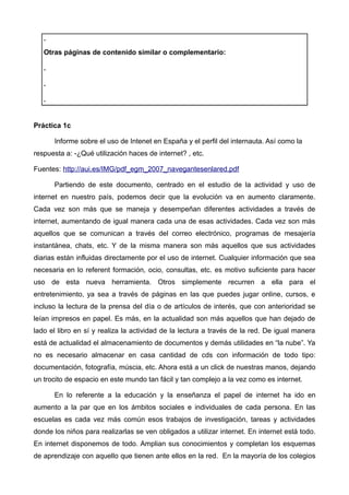 .
   Otras páginas de contenido similar o complementario:

   .

   .

   .


Práctica 1c

       Informe sobre el uso de Intenet en España y el perfil del internauta. Así como la
respuesta a: -¿Qué utilización haces de internet? , etc.

Fuentes: http://aui.es/IMG/pdf_egm_2007_navegantesenlared.pdf

       Partiendo de este documento, centrado en el estudio de la actividad y uso de
internet en nuestro país, podemos decir que la evolución va en aumento claramente.
Cada vez son más que se maneja y desempeñan diferentes actividades a través de
internet, aumentando de igual manera cada una de esas actividades. Cada vez son más
aquellos que se comunican a través del correo electrónico, programas de mesajería
instantánea, chats, etc. Y de la misma manera son más aquellos que sus actividades
diarias están influidas directamente por el uso de internet. Cualquier información que sea
necesaria en lo referent formación, ocio, consultas, etc. es motivo suficiente para hacer
uso de esta nueva herramienta. Otros simplemente recurren a ella para el
entretenimiento, ya sea a través de páginas en las que puedes jugar online, cursos, e
incluso la lectura de la prensa del día o de artículos de interés, que con anterioridad se
leían impresos en papel. Es más, en la actualidad son más aquellos que han dejado de
lado el libro en sí y realiza la actividad de la lectura a través de la red. De igual manera
está de actualidad el almacenamiento de documentos y demás utilidades en “la nube”. Ya
no es necesario almacenar en casa cantidad de cds con información de todo tipo:
documentación, fotografía, múscia, etc. Ahora está a un click de nuestras manos, dejando
un trocito de espacio en este mundo tan fácil y tan complejo a la vez como es internet.

       En lo referente a la educación y la enseñanza el papel de internet ha ido en
aumento a la par que en los ámbitos sociales e individuales de cada persona. En las
escuelas es cada vez más común esos trabajos de investigación, tareas y actividades
donde los niños para realizarlas se ven obligados a utilizar internet. En internet está todo.
En internet disponemos de todo. Amplian sus conocimientos y completan los esquemas
de aprendizaje con aquello que tienen ante ellos en la red. En la mayoría de los colegios
 