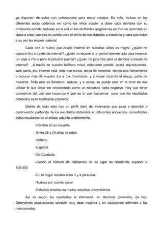ya disponen de aulas con ordenadores para estos trabajos. Es más, incluso en las
diferentes aulas podemos ver como los niños acuden a clase cada mañana con su
ordenador portátil, trabajan en la red en las distitantas asignaturas en incluso aprenden en
clase a crear cuentas de correo para el envío de sus trabajos a maestros y para que estos
a su vez les envíen material.

      Cada vez el hueco que ocupa internet en nuestras vidas es mayor. ¿quién no
compra hoy a través de internet? ¿quién no recurre a un portal determinado para reservar
un viaje a París para el próximo puente? ¿quién no pide cita para el dentista a través de
internet? ...A través de nuestro teléfono móvil, ordenador portátil, tablet, reproductores,
web cams, etc. internet está, más que nunca, cerca de nosotros, siendo una herramienta
o recurso más de nuestro día a día. Formando, y a veces rozando el riesgo, parte de
nosotros. Todo esto es llamativo, seduce, y a veces, se puede caer en el error de mal
utilizar lo que debe ser considerado como un necursos nada negativo. Hay que tener
conciencia del uso que hacemos y qué es lo que buscamos para que los resultados
obtenidos sean totalmente positivos.

      Detrás de todo esto hay un perfil claro del internauta que paso a describir a
continuación partiendo de los resultados obtenidos en diferentes encuentas; consultables
estos resultados en el enlace adjunto anteriomente.

             -Hombre en su mayoría.

             -Entre 25 y 24 años de edad.

             -Soltero.

             -Español

             -De Cataluña.

             -Siendo el número de habitantes de su lugar de residencia superior a
100.000

             -En el hogar residen entre 3 y 4 personas.

             -Trabaja por cuenta ajena.

             -Estudios enseñanza media/ estudios universitarios.

      Así es según los resultados el internauta, en términos generales, de hoy.
Obteniendo puntuaciones también muy altas mujeres y en situaciones diferntes a las
mencionadas.
 