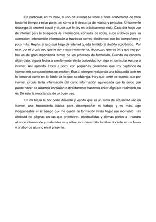 En particular, en mi caso, el uso de internet se limita a fines académicos de hace
bastante tiempo a estar parte, así como a la descarga de música y películas. Únicamente
dispongo de una red social y el uso que le doy es prácticamente nulo. Cada día hago uso
de Internet para la búsqueda de información, consulta de notas, subo archivos para su
corrección, intercambio información a través de correo electrónico con los compañeros y
poco más. Repito, el uso que hago de internet queda limitado al ámbito académico. Por
esto, por el propio uso que le doy a esta herramienta, reconozco que es útil y que hoy por
hoy es de gran importancia dentro de los procesos de formación. Cuando no conozco
algún dato, alguna fecha o simplemente siento curiosidad por algo en particular recurro a
internet. Así aprendo. Poco a poco, con pequeñas pinceladas que voy captando de
internet mis conocomientos se amplian. Eso si, siempre realizando una búsqueda tanto en
lo personal como en lo fiable de lo que se obtenga. Hay que tener en cuenta que por
internet circula tanto información útil como información equivocada que lo único que
puede hacer es crearnos confusión o directamente hacernos creer algo que realmente no
es. De esto la importancia de un buen uso.

      En mi futura la bor como docente y viendo que es un tema de actualidad veo en
internet una herramienta básica para desempeañar mi trabajo y es más, algo
indispensable en el tiempo que me queda de formación hasta llegar ese momento. Hay
cantidad de páginas en las que profesores, especialistas y demás ponen a          nuestro
alcance información y materiales muy útiles para desarrollar la labor docente en un futuro
y la labor de alumno en el presente.
 