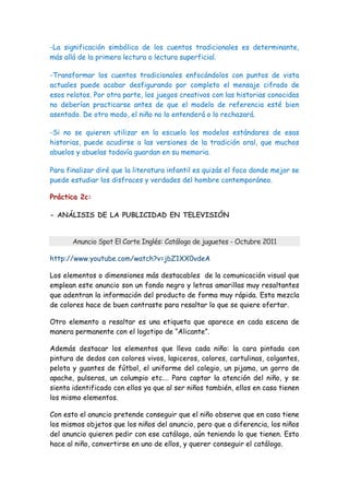 -La significación simbólica de los cuentos tradicionales es determinante,
más allá de la primera lectura o lectura superficial.

-Transformar los cuentos tradicionales enfocándolos con puntos de vista
actuales puede acabar desfigurando por completo el mensaje cifrado de
esos relatos. Por otra parte, los juegos creativos con las historias conocidas
no deberían practicarse antes de que el modelo de referencia esté bien
asentado. De otro modo, el niño no lo entenderá o lo rechazará.

-Si no se quieren utilizar en la escuela los modelos estándares de esas
historias, puede acudirse a las versiones de la tradición oral, que muchos
abuelos y abuelas todavía guardan en su memoria.

Para finalizar diré que la literatura infantil es quizás el foco donde mejor se
puede estudiar los disfraces y verdades del hombre contemporáneo.

Práctica 2c:

- ANÁLISIS DE LA PUBLICIDAD EN TELEVISIÓN


       Anuncio Spot El Corte Inglés: Catálogo de juguetes - Octubre 2011

http://www.youtube.com/watch?v=jbZ1XX0vdeA

Los elementos o dimensiones más destacables de la comunicación visual que
emplean este anuncio son un fondo negro y letras amarillas muy resaltantes
que adentran la información del producto de forma muy rápida. Esta mezcla
de colores hace de buen contraste para resaltar lo que se quiere ofertar.

Otro elemento a resaltar es una etiqueta que aparece en cada escena de
manera permanente con el logotipo de “Alicante”.

Además destacar los elementos que lleva cada niño: la cara pintada con
pintura de dedos con colores vivos, lapiceros, colores, cartulinas, colgantes,
pelota y guantes de fútbol, el uniforme del colegio, un pijama, un gorro de
apache, pulseras, un columpio etc.… Para captar la atención del niño, y se
sienta identificado con ellos ya que al ser niños también, ellos en casa tienen
los mismo elementos.

Con esto el anuncio pretende conseguir que el niño observe que en casa tiene
los mismos objetos que los niños del anuncio, pero que a diferencia, los niños
del anuncio quieren pedir con ese catálogo, aún teniendo lo que tienen. Esto
hace al niño, convertirse en uno de ellos, y querer conseguir el catálogo.
 