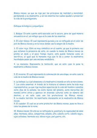 Blanca nieves, ya que se rige por los principios de realidad y moralidad,
perdonando a su madrastra, y en los enanitos los cuales ayudan a preservar
la vida de la protagonista.


Enfoque mitológico y arquetípico


1. Bosque: En este cuento está asociado con lo oscuro, pero de igual manera
encuentra en el, un refugio que es la casa de los enanitos.

2. El color blanco: El cual representa pureza y se ve reflejado en el color de
piel de Blanca nieves y en la nieve donde cae la sangre de la madre.

3. El color rojo: Este es muy simbólico en el cuento, ya que la primera vez
que notamos la presencia de este, es cuando la mama de Blanca nieves se
pincha un dedo y al poco tiempo muere, esto puede tomarse como un
sacrificio, al igual que la manzana roja que le da a comer la madrastra
haciéndose pasar por una anciana vendedora.

4. La manzana: Representa la tentación, que en este caso le pone la
madrastra a Blanca nieves.


5. El invierno: El cual representa la culminación de una etapa, en este caso la
vida de la madre de Blanca nieves.

6. La belleza: La cual obsesiona a la madrastra creando en ella un narcisismo.
7. Los siete enanitos: A través de la historia el número siete ha sido muy
representativo, ya que rige muchos aspectos de la vida del hombre como(los
siete días de la semana, los siete mares del planeta, siete maravillas del
mundo) entre otros y aparece en diversas culturas como un número del
destino, y en este caso son los protectores de Blanca nieves.
8. La madre terrible: Se manifiesta claramente en la madrastra de Blanca
nieves.
9. El cazador: El cual es un ente protector de Blanca nieves, pues no lleva a
cabo los planes de la reina.

10. Blanca nieves: En ella se ve reflejada la juventud y la ingenuidad de esos
años. Hermosa, dulce, compartida, amable, alta, cabello corto, cabello negro,
ojos cefeases, hermosa voz, labios rojos, piel guerra, etc.
 