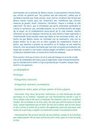 Continuando con la película de Blanca nieves, la psicoanalista Pincola Estes,
que afirma en general que “los cuentos son una medicina”, señala que el
verdadero sentido que tiene cocinar, lavar, barrer, etcétera (las tareas que
Blanca nieves realiza para los “enanitos”) son “metáforas que ofrecen
maneras de pensar, medir, alimentar, fortalecer, limpiar y ordenar la vida
espiritual”. Es decir, que si eliminamos esa parte estaremos quitándole al
cuento lo sustancial, que, paradójicamente, es un fortalecimiento del papel
de la mujer en el ordenamiento psico-social de la vida humana. Asunto
diferente es que los manejos literarios de esta historia hayan suprimido o
transformado otras muchas cosas que había en las versiones orales; así, el
hecho de que Blanca nieves no rivalizaba con su madrastra, sino con su
propia madre, en lo que era un claro ejemplo de competencia frente al
padre; que aquellos a quienes se encuentra en el bosque no son enanitos
mineros, sino sus propios hermanos que han sido arrojados previamente del
hogar por un padre o una madre celosos (según variantes), y que se dedican
al más puro bandolerismo, al menos en la tradición andaluza.

Para concluir diré que el mero rol en la casa del bosque no es el de criada
sino el de ordenadora del caos y que el espectador sabe inconscientemente
que la rivalidad entre madre e hija es producida por el padre, aunque haya
muerto o no aparezca.

LA CENICIENTA

Personajes

· Protagonistas: Cenicienta

· Antagonistas: madrastra, hermanastras

· Secundarios: madre, padre, príncipe, paloma, tórtolas y pájaros

- Cenicienta: Hija única del primer matrimonio. Lo más destacado de este
personaje es su nombre, impuesto por sus hermanastras debido a que la
chica estaba todo el día sucia y limpiando. No sabemos cuál es su verdadero
nombre. De su belleza no se dice nada, tan solo que está hermosa el día del
baile, aunque suponemos que es bella. Es una chica buena, que va tres veces
al día a visitar la tumba de su madre. Es espabilada, pues ella sola huye cada
noche de su príncipe y engaña a su madrastra yendo a escondidas al baile.

- Hermanastras: No se hace mención de sus nombres, aunque sí de la belleza
que ambas poseen. No se hace distinción entre ellas, pues es el mal dividido
en dos.
 